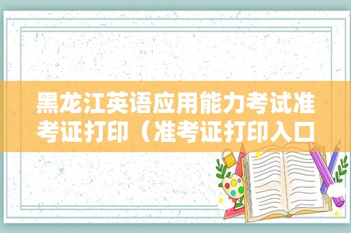 黑龙江英语应用能力考试准考证打印（准考证打印入口） 