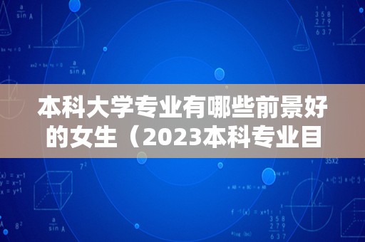 本科大学专业有哪些前景好的女生（2023本科专业目录一览表下载）