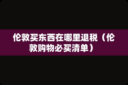 伦敦买东西在哪里退税（伦敦购物必买清单） 