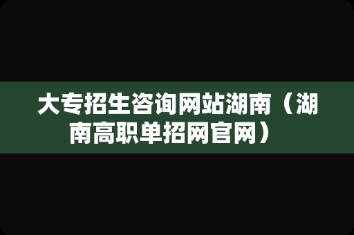 大专招生咨询网站湖南（湖南高职单招网官网） 