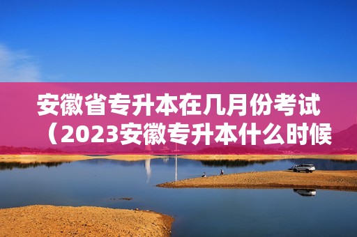 安徽省专升本在几月份考试（2023安徽专升本什么时候考试） 