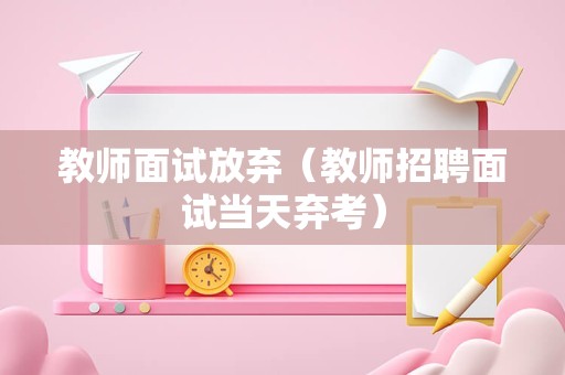 教师面试放弃（教师招聘面试当天弃考）