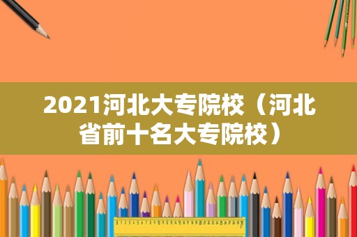 2021河北大专院校（河北省前十名大专院校）