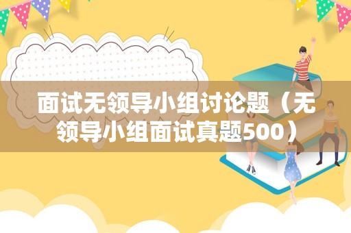 面试无领导小组讨论题（无领导小组面试真题500）