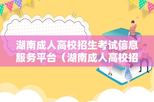 湖南成人高校招生考试信息服务平台（湖南成人高校招生考试信息服务平台登录）