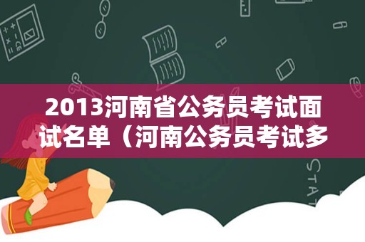 2013河南省公务员考试面试名单（河南公务员考试多少分能上岸）