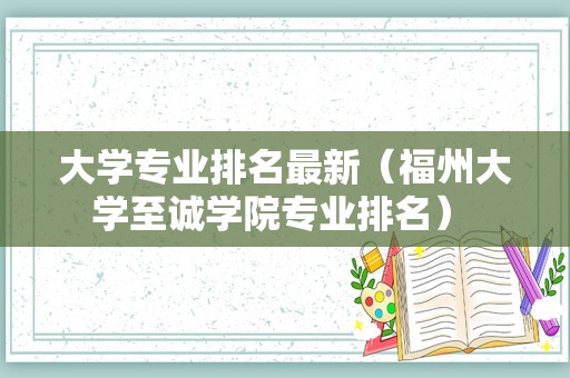 大学专业排名最新（福州大学至诚学院专业排名） 