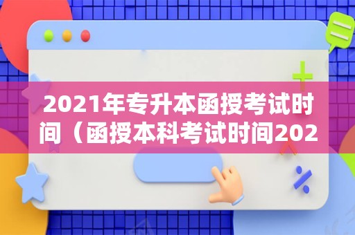 2021年专升本函授考试时间（函授本科考试时间2021）