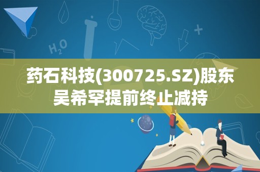 药石科技(300725.SZ)股东吴希罕提前终止减持