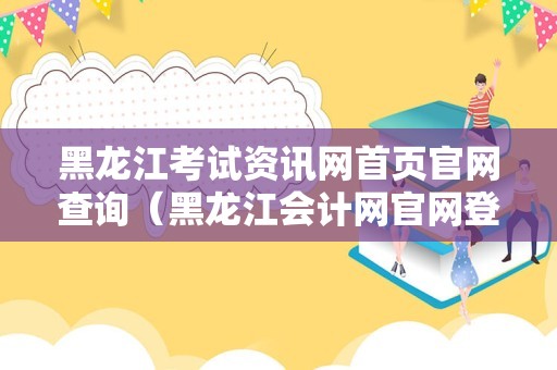 黑龙江考试资讯网首页官网查询（黑龙江会计网官网登录） 