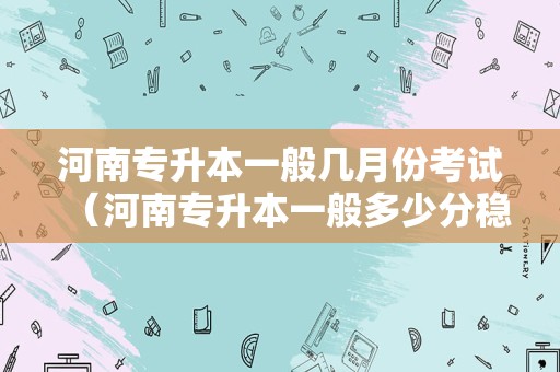 河南专升本一般几月份考试（河南专升本一般多少分稳过） 