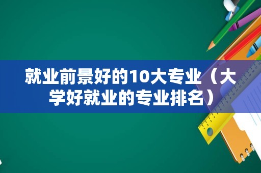 就业前景好的10大专业（大学好就业的专业排名）