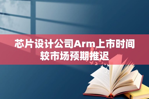 芯片设计公司Arm上市时间较市场预期推迟