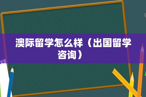 澳际留学怎么样（出国留学咨询） 