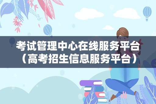 考试管理中心在线服务平台（高考招生信息服务平台） 