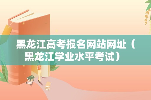 黑龙江高考报名网站网址（黑龙江学业水平考试） 