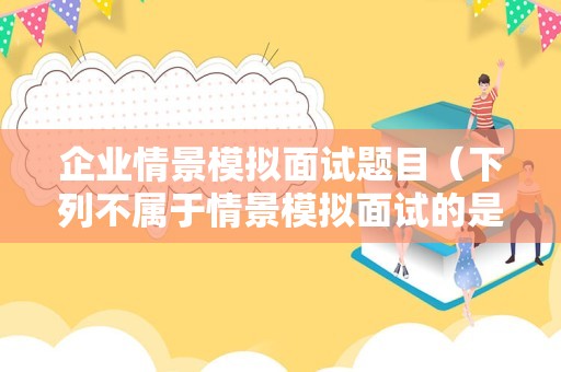 企业情景模拟面试题目（下列不属于情景模拟面试的是）