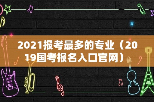 2021报考最多的专业（2019国考报名入口官网） 