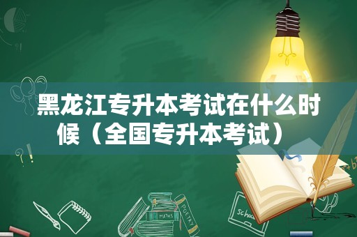 黑龙江专升本考试在什么时候（全国专升本考试） 