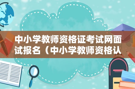 中小学教师资格证考试网面试报名（中小学教师资格认定公告新）