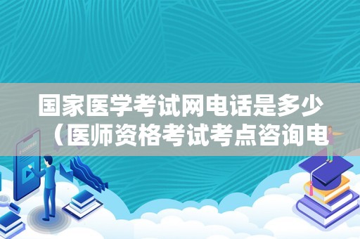 国家医学考试网电话是多少（医师资格考试考点咨询电话） 