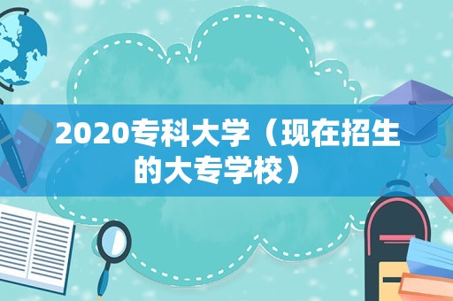 2020专科大学（现在招生的大专学校） 