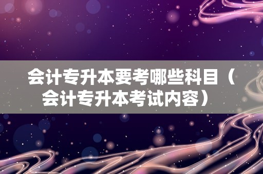 会计专升本要考哪些科目（会计专升本考试内容） 