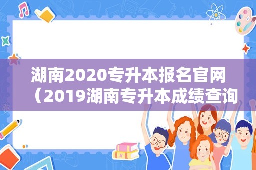 湖南2020专升本报名官网（2019湖南专升本成绩查询入口）