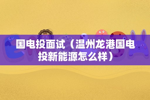 国电投面试（温州龙港国电投新能源怎么样）