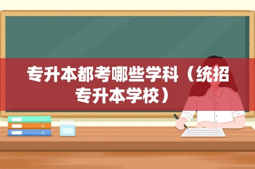 专升本都考哪些学科（统招专升本学校） 