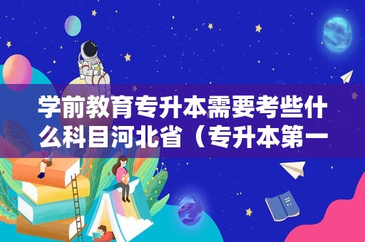 学前教育专升本需要考些什么科目河北省（专升本第一学历是本科还是专科）