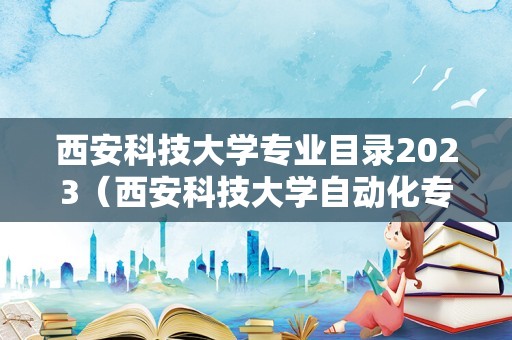 西安科技大学专业目录2023（西安科技大学自动化专业怎么样） 