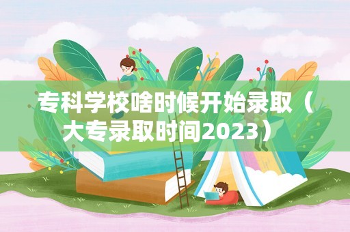 专科学校啥时候开始录取（大专录取时间2023） 