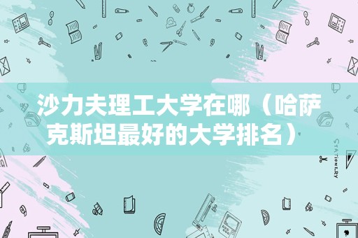 沙力夫理工大学在哪（哈萨克斯坦最好的大学排名） 