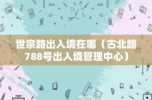 世宗路出入境在哪（古北路788号出入境管理中心）