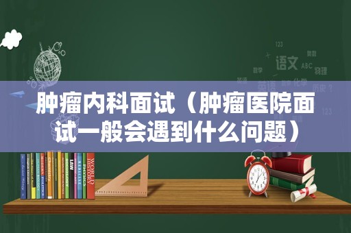 肿瘤内科面试（肿瘤医院面试一般会遇到什么问题）