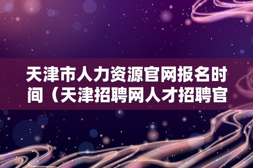 天津市人力资源官网报名时间（天津招聘网人才招聘官网） 