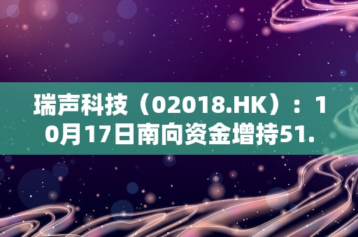 瑞声科技（02018.HK）：10月17日南向资金增持51.55万股