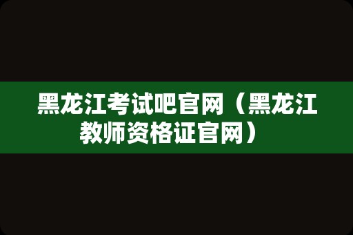 黑龙江考试吧官网（黑龙江教师资格证官网） 