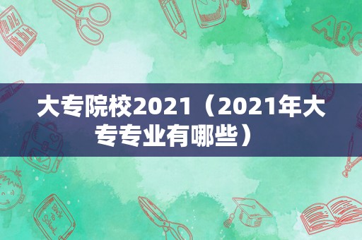 大专院校2021（2021年大专专业有哪些） 