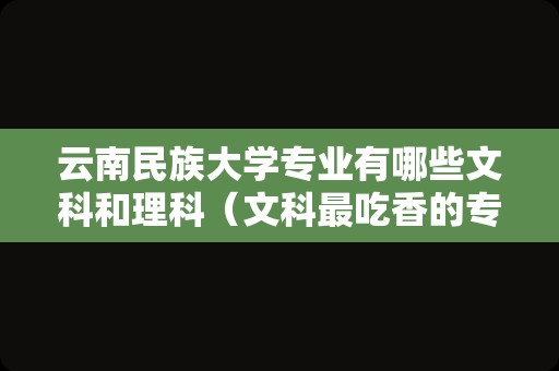 云南民族大学专业有哪些文科和理科（文科最吃香的专业） 