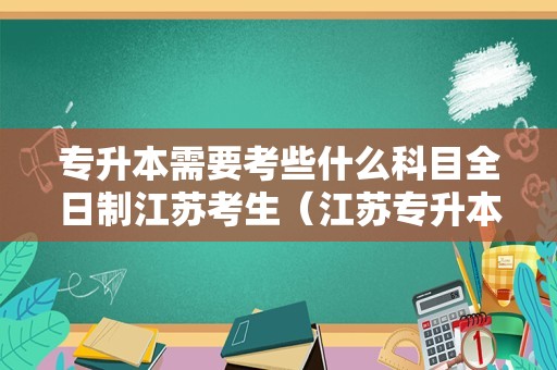 专升本需要考些什么科目全日制江苏考生（江苏专升本条件） 