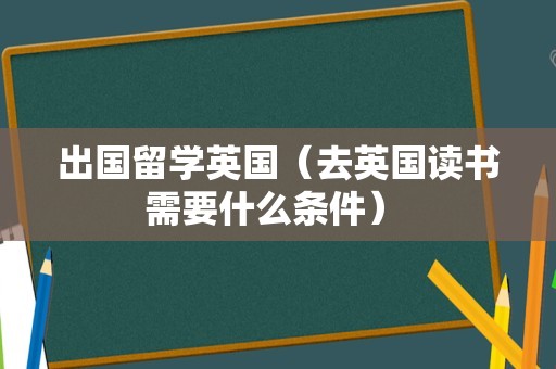 出国留学英国（去英国读书需要什么条件） 