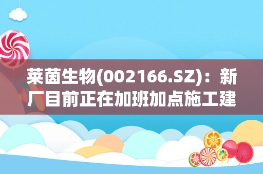 莱茵生物(002166.SZ)：新厂目前正在加班加点施工建设，争取尽早投产