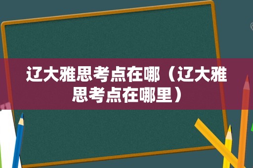 辽大雅思考点在哪（辽大雅思考点在哪里）