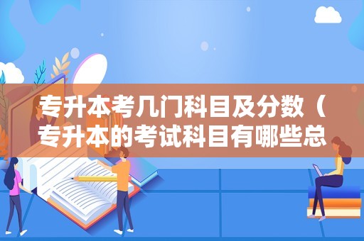 专升本考几门科目及分数（专升本的考试科目有哪些总分是多少）