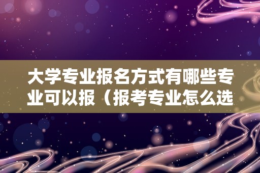 大学专业报名方式有哪些专业可以报（报考专业怎么选） 