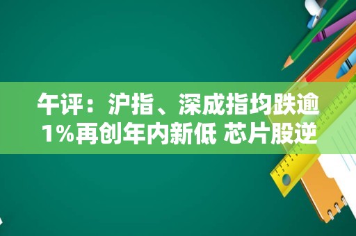 午评：沪指、深成指均跌逾1%再创年内新低 芯片股逆势走强