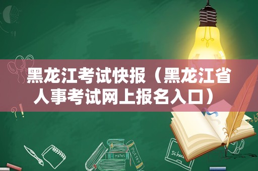 黑龙江考试快报（黑龙江省人事考试网上报名入口） 