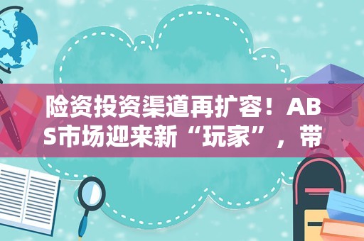 险资投资渠道再扩容！ABS市场迎来新“玩家”，带来哪些影响？